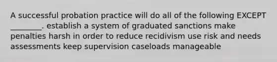 A successful probation practice will do all of the following EXCEPT ________. establish a system of graduated sanctions make penalties harsh in order to reduce recidivism use risk and needs assessments keep supervision caseloads manageable