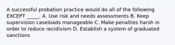 A successful probation practice would do all of the following EXCEPT _____. A. Use risk and needs assessments B. Keep supervision caseloads manageable C. Make penalties harsh in order to reduce recidivism D. Establish a system of graduated sanctions