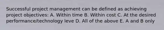 Successful project management can be defined as achieving project objectives: A. Within time B. Within cost C. At the desired performance/technology leve D. All of the above E. A and B only