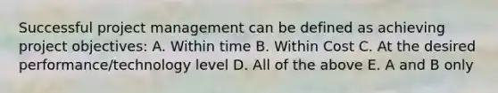 Successful project management can be defined as achieving project objectives: A. Within time B. Within Cost C. At the desired performance/technology level D. All of the above E. A and B only