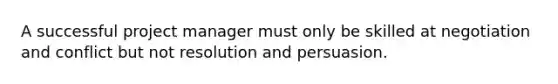 A successful project manager must only be skilled at negotiation and conflict but not resolution and persuasion.