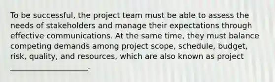 To be successful, the project team must be able to assess the needs of stakeholders and manage their expectations through effective communications. At the same time, they must balance competing demands among project scope, schedule, budget, risk, quality, and resources, which are also known as project ____________________.