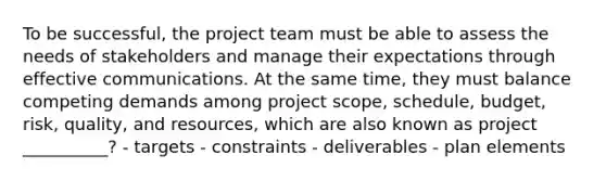 To be successful, the project team must be able to assess the needs of stakeholders and manage their expectations through effective communications. At the same time, they must balance competing demands among project scope, schedule, budget, risk, quality, and resources, which are also known as project __________? - targets - constraints - deliverables - plan elements