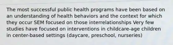 The most successful public health programs have been based on an understanding of health behaviors and the context for which they occur SEM focused on those interrelationships Very few studies have focused on interventions in childcare-age children in center-based settings (daycare, preschool, nurseries)