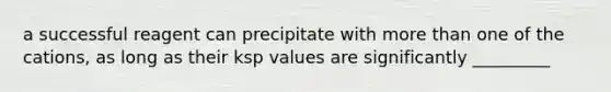 a successful reagent can precipitate with more than one of the cations, as long as their ksp values are significantly _________