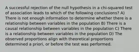 A successful rejection of the null hypothesis in a chi-squared test of association leads to which of the following conclusions? A) There is not enough information to determine whether there is a relationship between variables in the population B) There is a causal relationship between variables in the population C) There is a relationship between variables in the population D) The observed proportions align with theoretical proportions determined a priori, or before the test was performed.