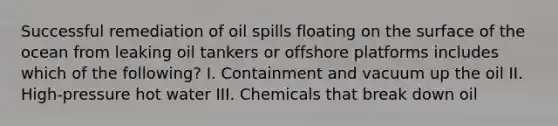 Successful remediation of oil spills floating on the surface of the ocean from leaking oil tankers or offshore platforms includes which of the following? I. Containment and vacuum up the oil II. High-pressure hot water III. Chemicals that break down oil