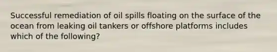 Successful remediation of oil spills floating on the surface of the ocean from leaking oil tankers or offshore platforms includes which of the following?