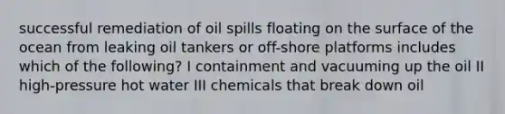 successful remediation of oil spills floating on the surface of the ocean from leaking oil tankers or off-shore platforms includes which of the following? I containment and vacuuming up the oil II high-pressure hot water III chemicals that break down oil