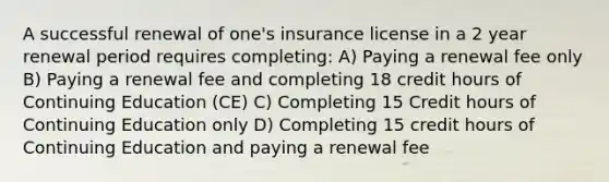 A successful renewal of one's insurance license in a 2 year renewal period requires completing: A) Paying a renewal fee only B) Paying a renewal fee and completing 18 credit hours of Continuing Education (CE) C) Completing 15 Credit hours of Continuing Education only D) Completing 15 credit hours of Continuing Education and paying a renewal fee