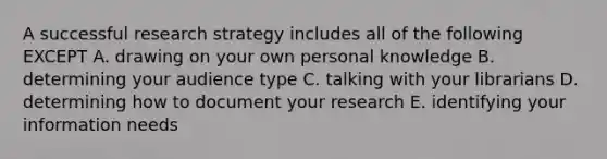 A successful research strategy includes all of the following EXCEPT A. drawing on your own personal knowledge B. determining your audience type C. talking with your librarians D. determining how to document your research E. identifying your information needs