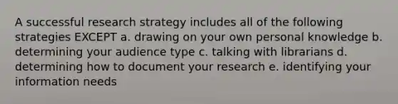 A successful research strategy includes all of the following strategies EXCEPT a. drawing on your own personal knowledge b. determining your audience type c. talking with librarians d. determining how to document your research e. identifying your information needs