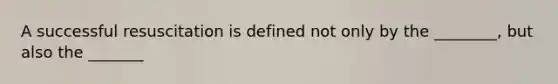 A successful resuscitation is defined not only by the ________, but also the _______