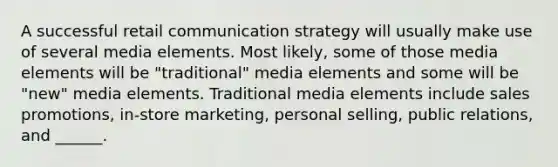 A successful retail communication strategy will usually make use of several media elements. Most likely, some of those media elements will be "traditional" media elements and some will be "new" media elements. Traditional media elements include sales promotions, in-store marketing, personal selling, public relations, and ______.