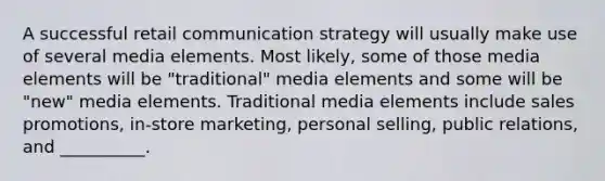 A successful retail communication strategy will usually make use of several media elements. Most likely, some of those media elements will be "traditional" media elements and some will be "new" media elements. Traditional media elements include sales promotions, in-store marketing, personal selling, public relations, and __________.