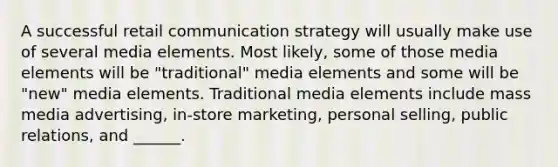 A successful retail communication strategy will usually make use of several media elements. Most likely, some of those media elements will be "traditional" media elements and some will be "new" media elements. Traditional media elements include mass media advertising, in-store marketing, personal selling, public relations, and ______.