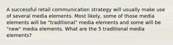 A successful retail communication strategy will usually make use of several media elements. Most likely, some of those media elements will be "traditional" media elements and some will be "new" media elements. What are the 5 traditional media elements?