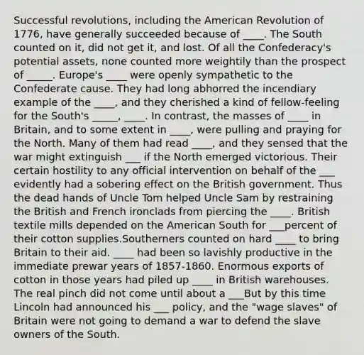 Successful revolutions, including the American Revolution of 1776, have generally succeeded because of ____. The South counted on it, did not get it, and lost. Of all the Confederacy's potential assets, none counted more weightily than the prospect of _____. Europe's ____ were openly sympathetic to the Confederate cause. They had long abhorred the incendiary example of the ____, and they cherished a kind of fellow-feeling for the South's _____, ____. In contrast, the masses of ____ in Britain, and to some extent in ____, were pulling and praying for the North. Many of them had read ____, and they sensed that the war might extinguish ___ if the North emerged victorious. Their certain hostility to any official intervention on behalf of the ___ evidently had a sobering effect on the British government. Thus the dead hands of Uncle Tom helped Uncle Sam by restraining the British and French ironclads from piercing the ____. British textile mills depended on the American South for ___percent of their cotton supplies.Southerners counted on hard ____ to bring Britain to their aid. ____ had been so lavishly productive in the immediate prewar years of 1857-1860. Enormous exports of cotton in those years had piled up ____ in British warehouses. The real pinch did not come until about a ___But by this time Lincoln had announced his ___ policy, and the "wage slaves" of Britain were not going to demand a war to defend the slave owners of the South.