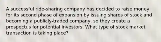 A successful ride-sharing company has decided to raise money for its second phase of expansion by issuing shares of stock and becoming a publicly-traded company, so they create a prospectus for potential investors. What type of stock market transaction is taking place?