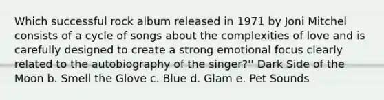 Which successful rock album released in 1971 by Joni Mitchel consists of a cycle of songs about the complexities of love and is carefully designed to create a strong emotional focus clearly related to the autobiography of the singer?'' Dark Side of the Moon b. Smell the Glove c. Blue d. Glam e. Pet Sounds