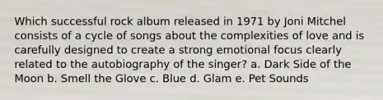 Which successful rock album released in 1971 by Joni Mitchel consists of a cycle of songs about the complexities of love and is carefully designed to create a strong emotional focus clearly related to the autobiography of the singer? a. Dark Side of the Moon b. Smell the Glove c. Blue d. Glam e. Pet Sounds