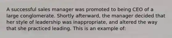 A successful sales manager was promoted to being CEO of a large conglomerate. Shortly afterward, the manager decided that her style of leadership was inappropriate, and altered the way that she practiced leading. This is an example of: