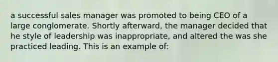 a successful sales manager was promoted to being CEO of a large conglomerate. Shortly afterward, the manager decided that he style of leadership was inappropriate, and altered the was she practiced leading. This is an example of: