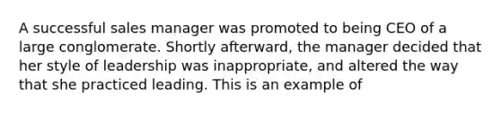 A successful sales manager was promoted to being CEO of a large conglomerate. Shortly afterward, the manager decided that her style of leadership was inappropriate, and altered the way that she practiced leading. This is an example of