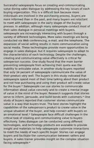 Successful salespeople focus on creating and communicating value during sales dialogue by addressing the key issues of each buying organization. This is a difficult task because more individuals are involved in the purchasing process, buyers are more informed than in the past, and many buyers are reluctant to meet with salespeople in the early stages of the buying process. In addition, although many salespeople conduct most of their sales dialogue in personal meetings with buyers, salespeople are increasingly interacting with buyers through a variety of different technologies. More sales meetings are being conducted via Web conferencing, e-mail, and the telephone. The expansion of social selling results in more communication using social media. These technologies provide more opportunities to engage in sales dialogue, but it requires salespeople to adapt to the characteristics of each technology. Despite the challenges, creating and communicating value effectively is critical for salesperson success. One study found that the main barrier preventing salespeople from achieving their quota was the inability to articulate value. In another study buyers reported that only 34 percent of salespeople communicate the value of their product very well. The buyers in this study indicated that salespeople spend most of their time talking about their product and not how purchasing and using their product will create value for the buyer.* Salespeople can use stories to communicate information about value concisely and to create a mental image of value in the mind of the buyer. Research suggests that stories serve to inform, persuade, and build bonds with customers.* One study of buyers reported that customer stories communicate value in a way that buyers trust. The best stories highlight the capabilities of the salesperson's product to create value in the unique situation of the buyer, and help connect with buyers on an emotional level.* Salespeople face difficult challenges in the critical task of creating and communicating value to buyers effectively. Sales dialogue can be conducted using different technologies, and technology products are available to provide insight and materials to help salespeople customize interactions to meet the needs of each specific buyer. Stories can engage buyers and facilitate the communication between sellers and buyers. A sales trainer provides insight on the complex situation facing salespeople:*