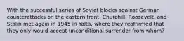 With the successful series of Soviet blocks against German counterattacks on the eastern front, Churchill, Roosevelt, and Stalin met again in 1945 in Yalta, where they reaffirmed that they only would accept unconditional surrender from whom?