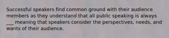 Successful speakers find common ground with their audience members as they understand that all public speaking is always ___ meaning that speakers consider the perspectives, needs, and wants of their audience.