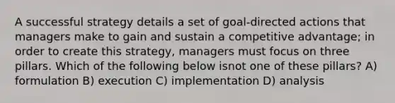 A successful strategy details a set of goal-directed actions that managers make to gain and sustain a competitive advantage; in order to create this strategy, managers must focus on three pillars. Which of the following below isnot one of these pillars? A) formulation B) execution C) implementation D) analysis