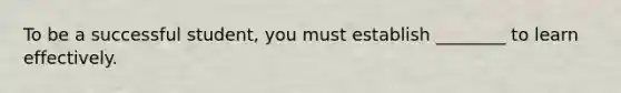 To be a successful student, you must establish ________ to learn effectively.