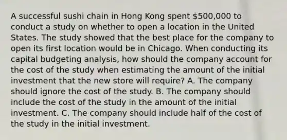 A successful sushi chain in Hong Kong spent 500,000 to conduct a study on whether to open a location in the United States. The study showed that the best place for the company to open its first location would be in Chicago. When conducting its capital budgeting analysis, how should the company account for the cost of the study when estimating the amount of the initial investment that the new store will require? A. The company should ignore the cost of the study. B. The company should include the cost of the study in the amount of the initial investment. C. The company should include half of the cost of the study in the initial investment.