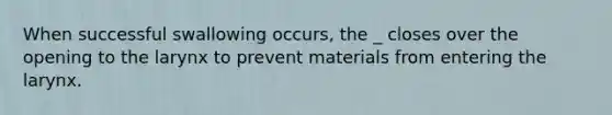 When successful swallowing occurs, the _ closes over the opening to the larynx to prevent materials from entering the larynx.