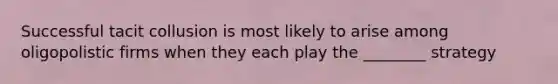 Successful tacit collusion is most likely to arise among oligopolistic firms when they each play the ________ strategy