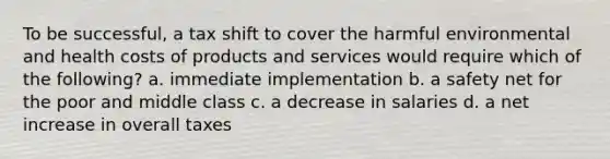 To be successful, a tax shift to cover the harmful environmental and health costs of products and services would require which of the following? a. immediate implementation b. a safety net for the poor and middle class c. a decrease in salaries d. a net increase in overall taxes