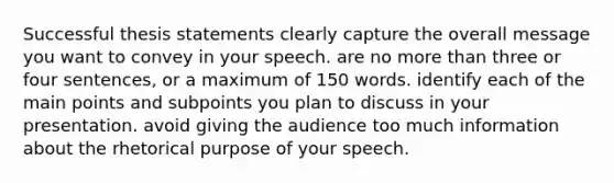 Successful thesis statements clearly capture the overall message you want to convey in your speech. are no more than three or four sentences, or a maximum of 150 words. identify each of the main points and subpoints you plan to discuss in your presentation. avoid giving the audience too much information about the rhetorical purpose of your speech.