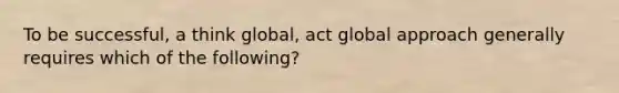 To be successful, a think global, act global approach generally requires which of the following?