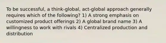 To be successful, a think-global, act-global approach generally requires which of the following? 1) A strong emphasis on customized product offerings 2) A global brand name 3) A willingness to work with rivals 4) Centralized production and distribution