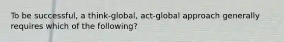 To be successful, a think-global, act-global approach generally requires which of the following?