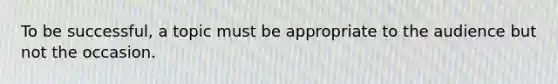 To be successful, a topic must be appropriate to the audience but not the occasion.