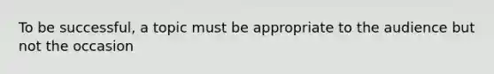 To be successful, a topic must be appropriate to the audience but not the occasion