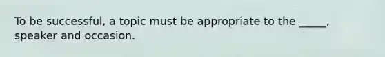 To be successful, a topic must be appropriate to the _____, speaker and occasion.