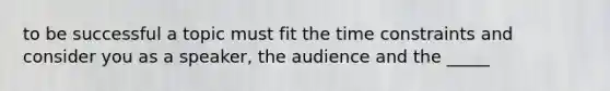 to be successful a topic must fit the time constraints and consider you as a speaker, the audience and the _____