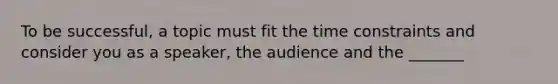 To be successful, a topic must fit the time constraints and consider you as a speaker, the audience and the _______