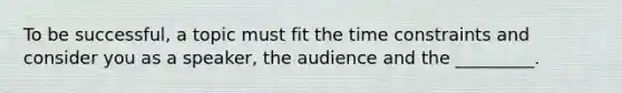 To be successful, a topic must fit the time constraints and consider you as a speaker, the audience and the _________.