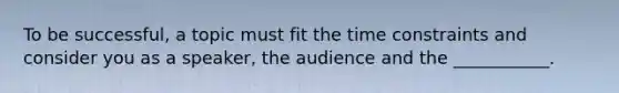 To be successful, a topic must fit the time constraints and consider you as a speaker, the audience and the ___________.