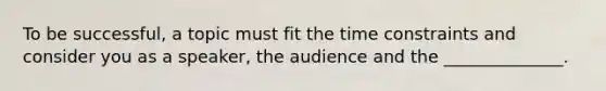 To be successful, a topic must fit the time constraints and consider you as a speaker, the audience and the ______________.