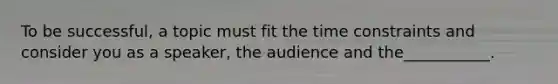 To be successful, a topic must fit the time constraints and consider you as a speaker, the audience and the___________.